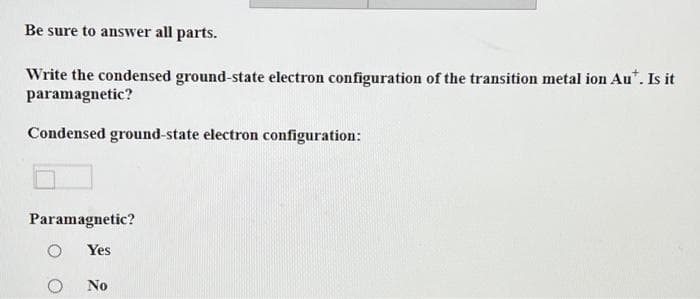 Be sure to answer all parts.
Write the condensed ground-state electron configuration of the transition metal ion Au*. Is it
paramagnetic?
Condensed ground-state electron configuration:
Paramagnetic?
O Yes
No