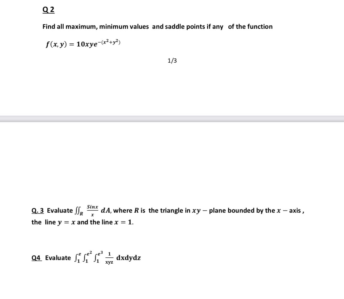 Q 2
Find all maximum, minimum values and saddle points if any of the function
f(x, y) = 10xye-(x²+y²)
1/3
Sinx
Q. 3 Evaluate SS.
dA, where R is the triangle in xy – plane bounded by the x – axis,
х
the line y = x and the line x = 1.
1
Q4 Evaluate S S– dxdydz
хуz
