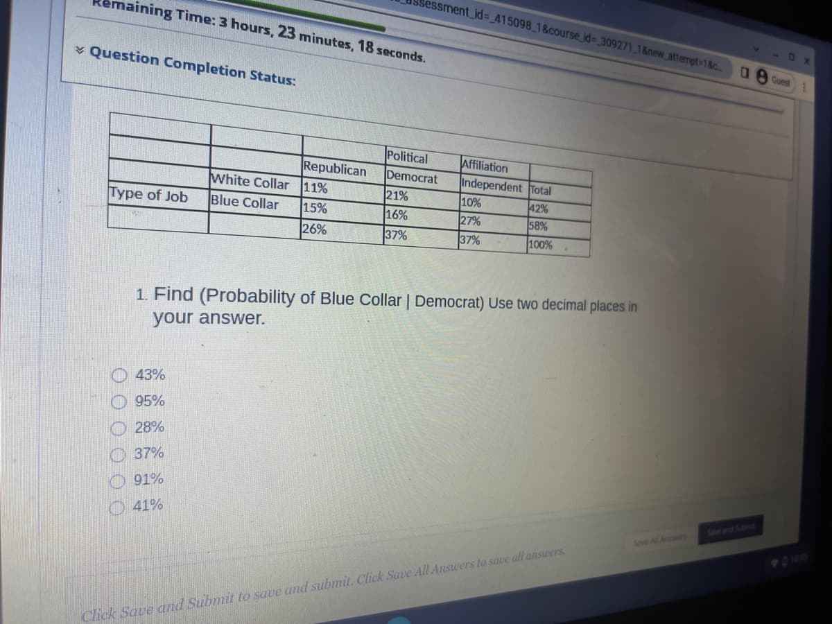 naining Time: 3 hours, 23 minutes, 18 seconds.
✓ Question Completion Status:
Type of Job
000 000
White Collar
Blue Collar
43%
95%
28%
37%
91%
41%
Republican
11%
15%
26%
sessment_id= 415098_1&course_id= 309271_1&new_attempt=1&c...
Political
Democrat
21%
16%
37%
Affiliation
Independent Total
42%
58%
100%
10%
27%
37%
1. Find (Probability of Blue Collar | Democrat) Use two decimal places in
your answer.
Click Save and Submit to save and submit. Click Save All Answers to save all answers.
Save All Answers
0 Guest