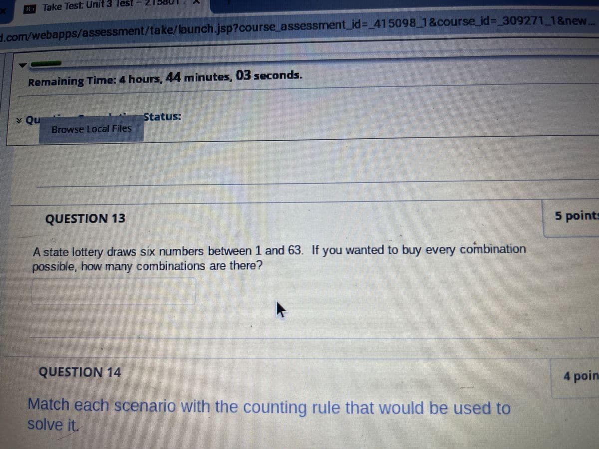 LOG
Take Test Unit 3 Test
d.com/webapps/assessment/take/launch.jsp?course_assessment_id=_415098_1&course_id=_309271_1&new....
Remaining Time: 4 hours, 44 minutes, 03 seconds.
Qu
Browse Local Files
QUESTION 13
Status:
A state lottery draws six numbers between 1 and 63. If you wanted to buy every combination
possible, how many combinations are there?
QUESTION 14
Match each scenario with the counting rule that would be used to
solve it.
5 point
4 poin