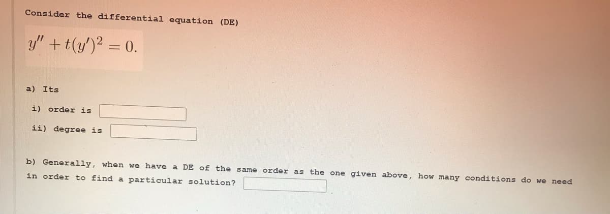 Consider the differential equation (DE)
y" +t(y')2 = 0.
a) Its
i) order is
ii) degree is
b) Generally, when we have a DE of the same order as the one given above, how many conditions do we need
in order to find a particular solution?
