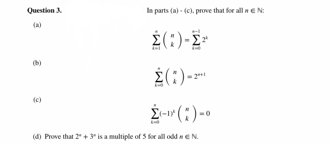 Question 3.
In parts (a) - (c), prove that for all n ɛ N:
(a)
2(:)-2-
n-1
Σ
k
k=1
k=0
(b)
¿(:)--
n
Σ
= 2"+1
k
k=0
(c)
E-1* ( ):
n
= 0
k
k=0
(d) Prove that 2" + 3" is a multiple of 5 for all odd n E N.
