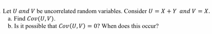 Let U and V be uncorrelated random variables. Consider U = X + Y and V = X.
a. Find Cov(U,V).
b. Is it possible that Cov(U,V) = 0? When does this occur?
