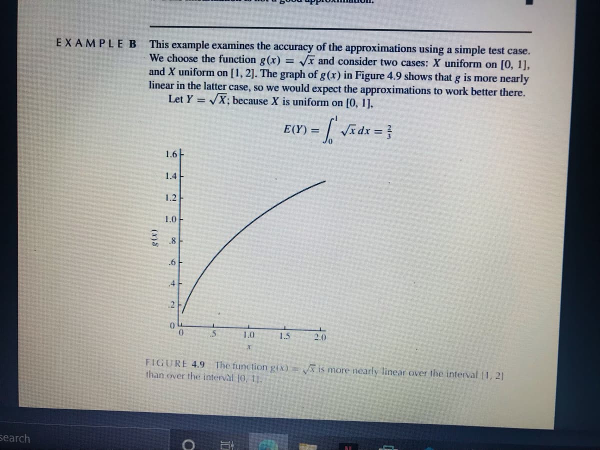 EXAMPLEB
This example examines the accuracy of the approximations using a simple test case.
We choose the function g(x)
and X uniform on [1, 2]. The graph of g(x) in Figure 4.9 shows that g is more nearly
linear in the latter case, so we would expect the approximations to work better there.
Let Y = X; because X is uniform on [0, 1],
Vx and consider two cases: X uniform on [0, 1],
E(Y) =
1.6F
1.4-
1.2-
1.0
.8
.6 F
.4
.2
.5
1.0
1.5
2.0
FIGURE 4.9
The function g(x) = is more nearly linear over the interval |1, 21
than over the interval [0, ).
search
(x)8
