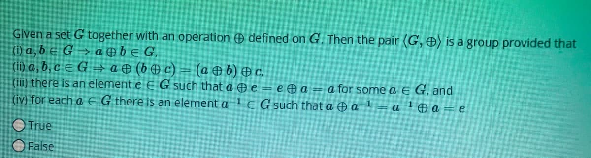 Given a set G together with an operation defined on G. Then the pair (G, ) is a group provided that
0 a, b e G → a O bE G,
(i) a, b, c e G = a (b c) = (a b) c.
(iii) there is an element e E G such that a e = e a = a for some a E G, and
(iv) for each a EG there is an element a le G such that a a
a
O a = e
True
False
