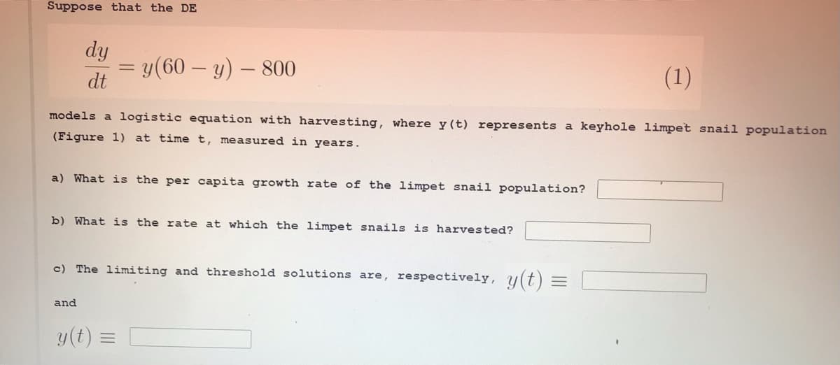 Suppose that the DE
dy
y(60 – y) – 800
dt
(1)
models a logistic equation with harvesting, where y(t) represents a keyhole limpet snail population
(Figure 1) at time t, measured in years.
a) What is the per capita growth rate of the limpet snail population?
b) What is the rate at which the limpet snails is harvested?
c) The limiting and threshold solutions are, respectively, u(t) =
and
y(t)
