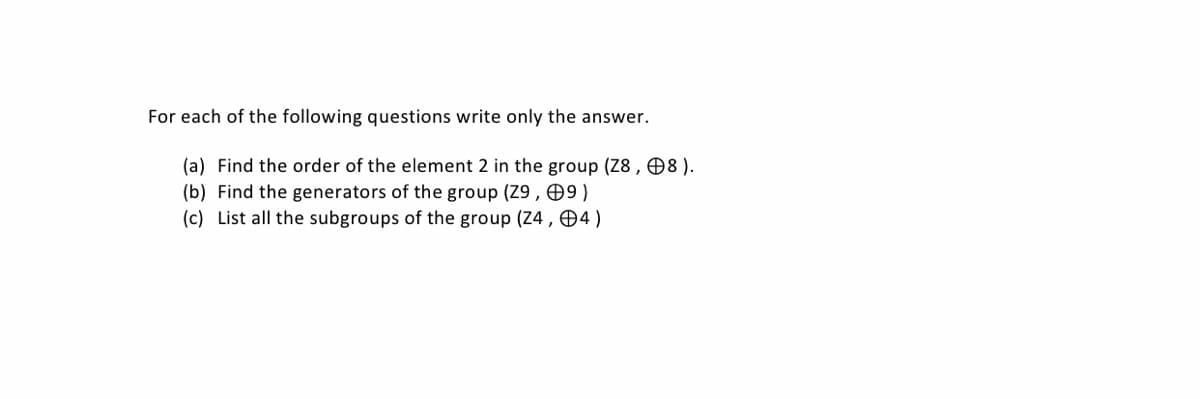 For each of the following questions write only the answer.
(a) Find the order of the element 2 in the group (Z8 , 08).
(b) Find the generators of the group (Z9 , 9)
(c) List all the subgroups of the group (Z4,04)
