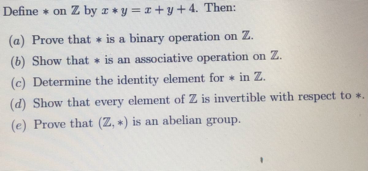 Define * on Z by r * y = x + y + 4. Then:
(a) Prove that * is a binary operation on Z.
(b) Show that * is an associative operation on Z.
(c) Determine the identity element for * in Z.
(d) Show that every element of Z is invertible with respect to *.
(e) Prove that (Z, *) is an abelian group.
