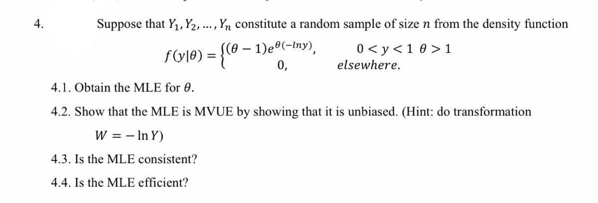 4.
Suppose that Y1, Y2, ... , Yn constitute a random sample of size n from the density function
f(y|e) = {(@ – 1)eº(-Iny),
0,
0 < y<1 0 > 1
elsewhere.
4.1. Obtain the MLE for 0.
4.2. Show that the MLE is MVUE by showing that it is unbiased. (Hint: do transformation
W
= - In Y)
4.3. Is the MLE consistent?
4.4. Is the MLE efficient?
