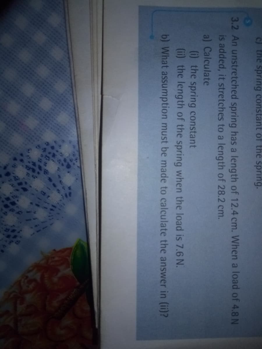 c) the spring constant of the spring.
3.2 An unstretched spring has a length of 12.4 cm. When a load of 4.8 N
is added, it stretches to a length of 28.2 cm.
a) Calculate
(i) the spring constant
(ii) the length of the spring when the load is 7.6 N.
b) What assumption must be made to calculate the answer in (ii)?
