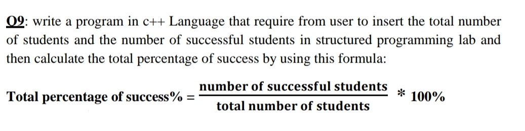 09: write a program in c++ Language that require from user to insert the total number
of students and the number of successful students in structured programming lab and
then calculate the total percentage of success by using this formula:
number of successful students
Total percentage of success% =
100%
total number of students
