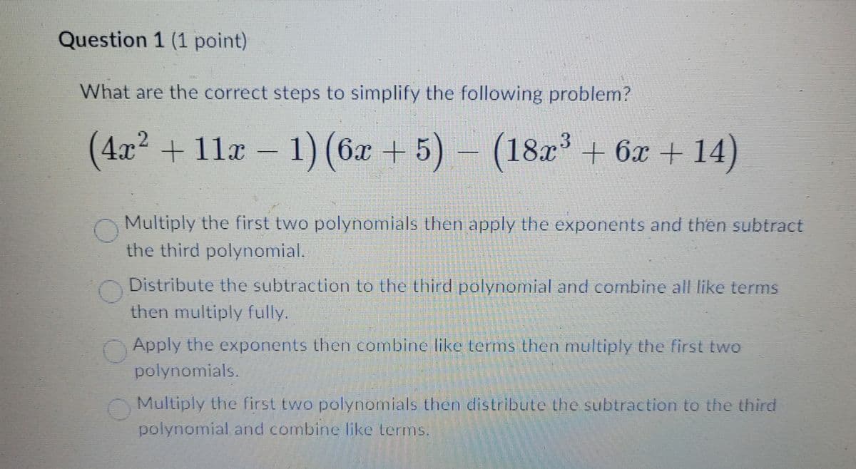 Question 1 (1 point)
What are the correct steps to simplify the following problem?
(4x² + 11x-1) (6x+5) - (18x³ + 6x+14)
Multiply the first two polynomials then apply the exponents and then subtract
the third polynomial.
Distribute the subtraction to the third polynomial and combine all like terms
then multiply fully.
Apply the exponents then combine like terms then multiply the first two
polynomials.
Multiply the first two polynomials then distribute the subtraction to the third
polynomial and combine like terms.