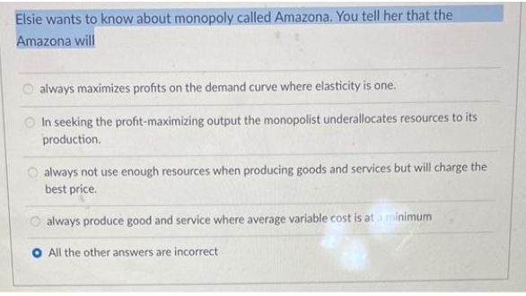 Elsie wants to know about monopoly called Amazona. You tell her that the
Amazona will
always maximizes profits on the demand curve where elasticity is one.
In seeking the profit-maximizing output the monopolist underallocates resources to its
production.
always not use enough resources when producing goods and services but will charge the
best price.
always produce good and service where average variable cost is at à minimum
All the other answers are incorrect