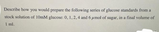 Describe how you would prepare the following series of glucose standards from a
stock solution of 10mM glucose: 0, 1, 2, 4 and 6 μmol of sugar, in a final volume of
1 ml.