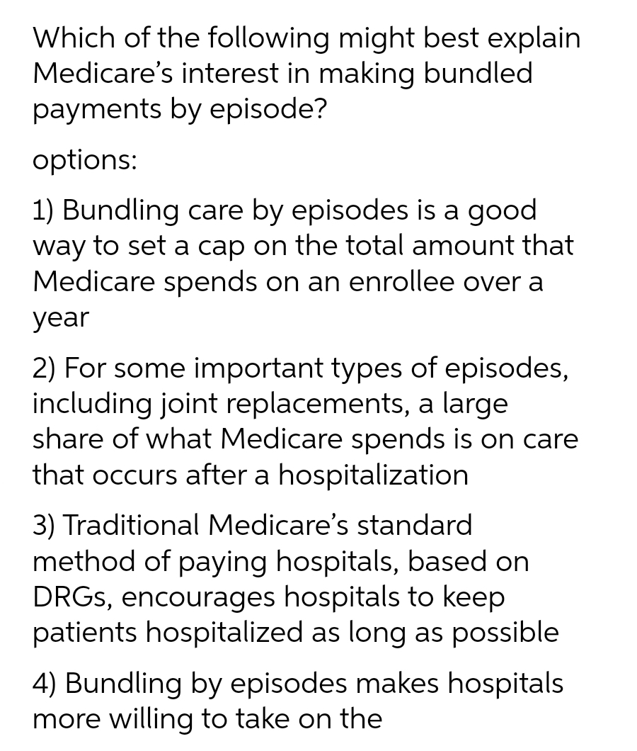 Which of the following might best explain
Medicare's interest in making bundled
payments by episode?
options:
1) Bundling care by episodes is a good
way to set a cap on the total amount that
Medicare spends on an enrollee over a
year
2) For some important types of episodes,
including joint replacements, a large
share of what Medicare spends is on care
that occurs after a hospitalization
3) Traditional Medicare's standard
method of paying hospitals, based on
DRGs, encourages hospitals to keep
patients hospitalized as long as possible
4) Bundling by episodes makes hospitals
more willing to take on the