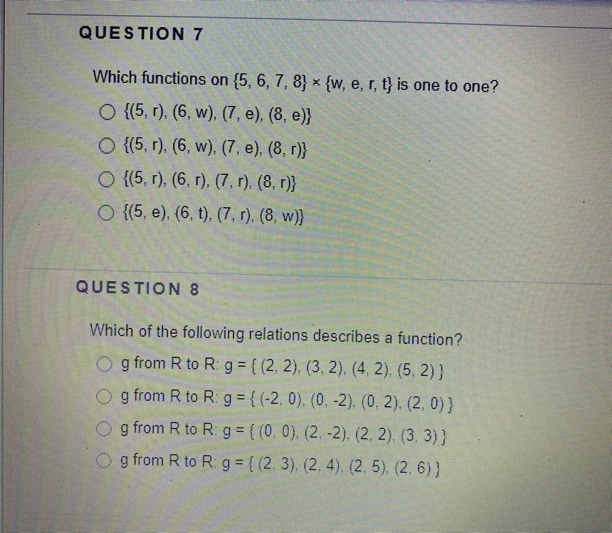 QUESTION 7
Which functions on (5, 6, 7, 8) × {w, e, r, t} is one to one?
O {(5, r), (6, w), (7, e), (8, e)}
O {(5, r). (6, w). (7, e), (8. r)}
O {(5, r), (6, r), (7, r). (8, r)}
O {(5, e). (6, t), (7, r), (8, w)}
QUESTION 8
Which of the following relations describes a function?
O g from R to R g = { (2, 2). (3, 2). (4. 2), (5, 2) }
o g from R to R g ={(-2. 0), (0. -2). (0. 2), (2, 0)}
O g from R to R g = { (0 0), (2. -2). (2. 2), (3 3)}
g from R to R g = ((2. 3) (2, 4). (2, 5) (2. 6) }
