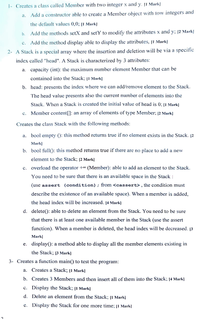 1- Creates a class called Member with two integer x and y. 11 Mark]
a. Add a constructor able to create a Member object with tow integers and
the default values 0,0; [1 Mark]
Add the methods setX and setY to modify the attributes x and y; [2 Mark
Add the method display able to display the attributes, [1 Mark]
C.
2- A Stack is a special array where the insertion and deletion will be via a specific
index called "head". A Stack is characterized by 3 attributes:
a. capacity (int): the maximum number element Member that can be
contained into the Stack; [1 Mark]
b. head: presents the index where we can add/remove element to the Stack.
The head value presents also the current number of elements into the
Stack. When a Stack is created the initial value of head is 0: [1 Mark]
c. Member content[]: an array of elements of type Member; [2 Mark]
Creates the class Stack with the following methods:
b.
a. bool empty(): this method returns true if no element exists in the Stack. [2
Mark]
b. bool full): this method returns true if there are no place to add a new
element to the Stack; [2 Mark]
overload the operator +(Member): able to add an element to the Stack.
You need to be sure that there is an available space in the Stack:
(use assert (condition); from <cassert>, the condition must
describe the existence of an available space). When a member is added,
the head index will be increased. [4 Mark]
C.
d. delete(): able to delete an element from the Stack. You need to be sure
that there is at least one available member in the Stack (use the assert
function). When a member is deleted, the head index will be decreased. [3
Mark]
e. display(): a method able to display all the member elements existing in
the Stack; [3 Mark)
3- Creates a function main() to test the program:
a. Creates a Stack; [1 Mark]
b. Creates 3 Members and then insert all of them into the Stack; [4 Mark]
c. Display the Stack; [1 mark]
d. Delete an element from the Stack; [1 Mark]
e. Display the Stack for one more time; 11 Mark]