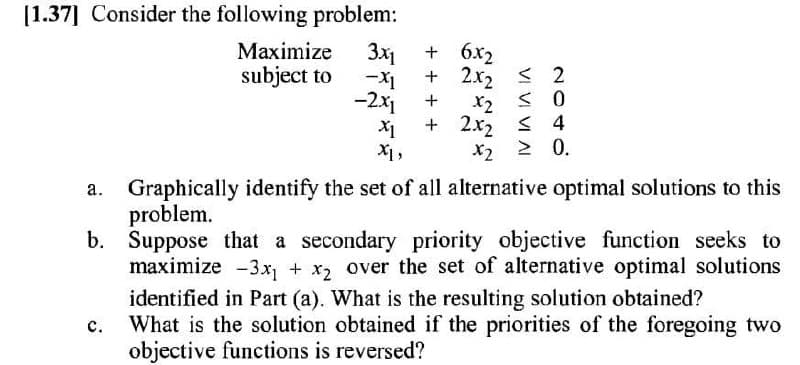 [1.37] Consider the following problem:
Maximize
subject to
3x1
+ 6x2
+ 2x2 < 2
-2x1
+
X2
+ 2x2
< 4
X1,
X2 2 0.
Graphically identify the set of all alternative optimal solutions to this
problem.
b.
а.
Suppose that a secondary priority objective function seeks to
maximize -3x + x, over the set of alternative optimal solutions
identified in Part (a). What is the resulting solution obtained?
c. What is the solution obtained if the priorities of the foregoing two
objective functions is reversed?
