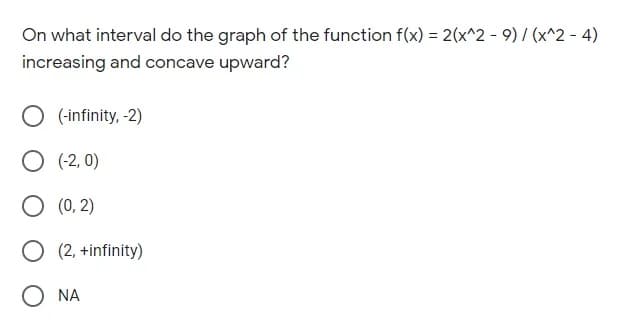 On what interval do the graph of the function f(x) = 2(x^2 - 9) / (x^2 - 4)
%3D
increasing and concave upward?
O (-infinity, -2)
O (-2, 0)
O (0, 2)
O (2, +infinity)
O NA
