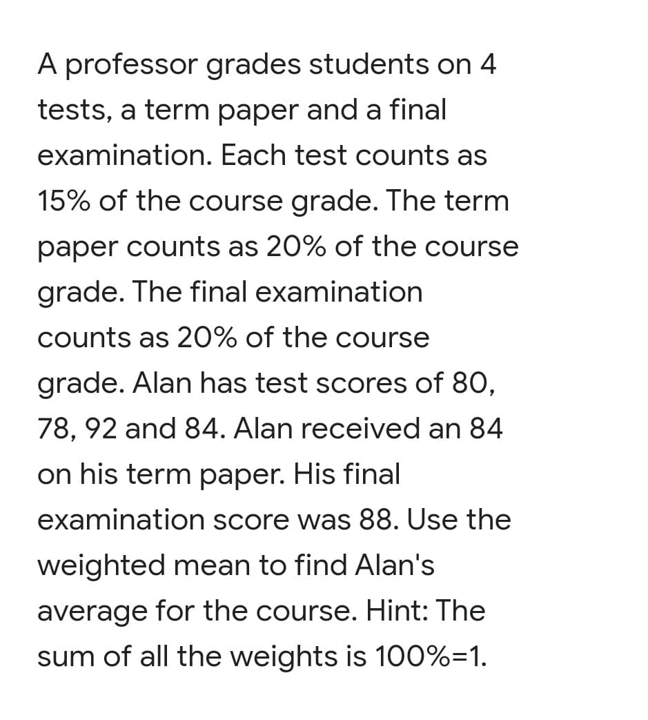 A professor grades students on 4
tests, a term paper and a final
examination. Each test counts as
15% of the course grade. The term
paper counts as 20% of the course
grade. The final examination
counts as 20% of the course
grade. Alan has test scores of 80,
78, 92 and 84. Alan received an 84
on his term paper. His final
examination score was 88. Use the
weighted mean to find Alan's
average for the course. Hint: The
sum of all the weights is 100%=1.
