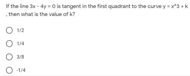 If the line 3x - 4y = 0 is tangent in the first quadrant to the curve y = x^3 + k
, then what is the value of k?
1/2
1/4
3/8
-1/4
