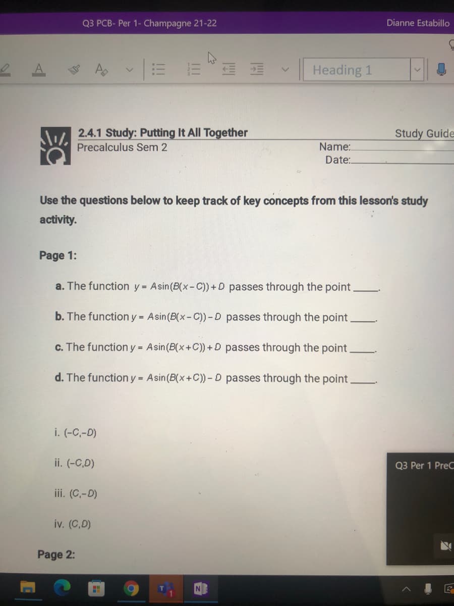 Q3 PCB- Per 1- Champagne 21-22
Dianne Estabillo
Heading 1
2.4.1 Study: Putting It All Together
Study Guide
Precalculus Sem 2
Name:.
Date:.
Use the questions below to keep track of key concepts from this lesson's study
activity.
Page 1:
a. The function y = Asin(B(x-C)) +D passes through the point
b. The function y = Asin(B(x-C))-D passes through the point
c. The function y Asin(B(x+C)) +D passes through the point
d. The function y = Asin(B(x+C)) - D passes through the point
i. (-C,-D)
ii. (-C,D)
Q3 Per 1 PreC
iii. (C,-D)
iv. (C,D)
Page 2:
!!
