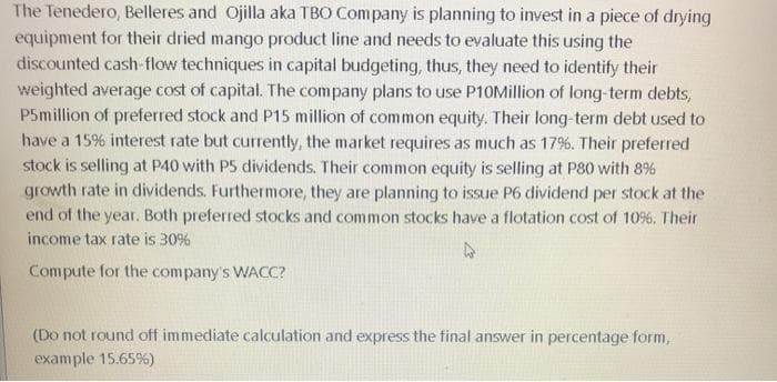 The Tenedero, Belleres and Ojilla aka TBO Company is planning to invest in a piece of drying
equipment for their dried mango product line and needs to evaluate this using the
discounted cash-flow techniques in capital budgeting, thus, they need to identify their
weighted average cost of capital. The company plans to use P10Million of long-term debts,
P5million of preferred stock and P15 million of common equity. Their long-term debt used to
have a 15% interest rate but currently, the market requires as much as 17%. Their preferred
stock is selling at P40 with P5 dividends. Their common equity is selling at P80 with 8%
growth rate in dividends. Furthermore, they are planning to issue P6 dividend per stock at the
end of the year. Both preferred stocks and common stocks have a flotation cost of 10%. Their
income tax rate is 30%
Compute for the company's WACC?
(Do not round off immediate calculation and express the final answer in percentage form,
example 15.65%)
