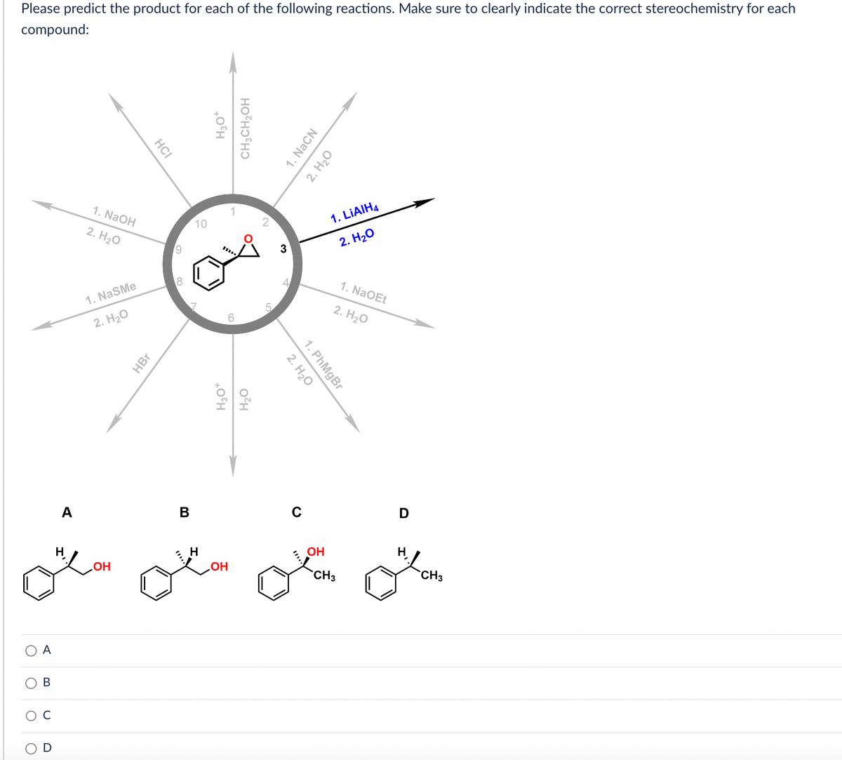 Please predict the product for each of the following reactions. Make sure to clearly indicate the correct stereochemistry for each
compound:
A
B
A
1. NaOH
2. H2O
1. NaSMe
2. H2O
OH
НСI
HBr
19
18
в
10
H
H3O+
CH3CH₂OH
6
H3O*
H20
OH
5
3
1. NaCN
2. H20
2. H2O
1. PhMgBr
OH
1. LiAIH4
2. H2O
CH3
1. NaOEt
2. H2O
D
H
CH3