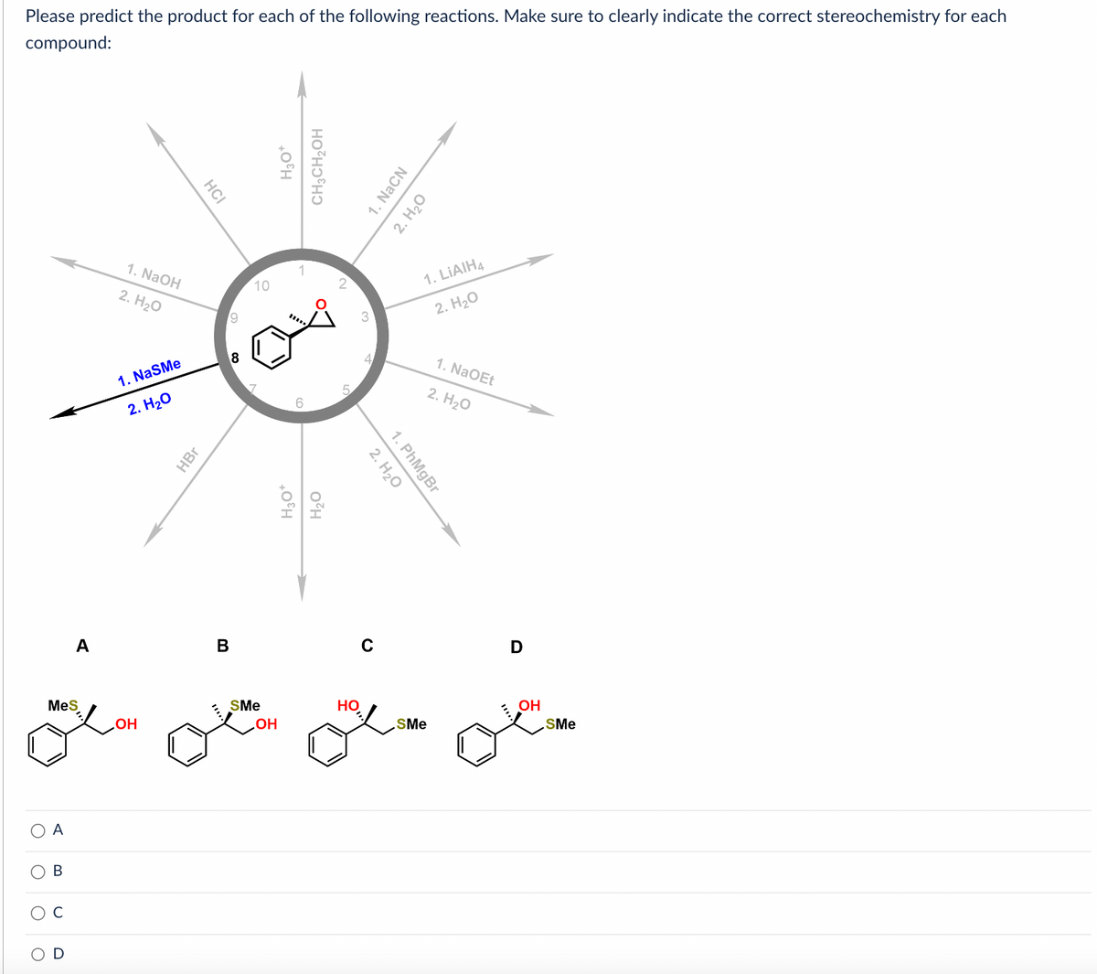 Please predict the product for each of the following reactions. Make sure to clearly indicate the correct stereochemistry for each
compound:
O
O
O
O
MeS
A
B
C
A
U
1. NaOH
2. H₂O
1. NaSMe
2. H₂O
OH
HCI
HBr
B
9
8
10
SMe
OH
H3O*
CH3CH₂OH
H3O*
H₂O
5
C
HO
1. NaCN
2. H₂O
2. H₂O
1. PhMgBr
1. LIAIH4
2. H₂O
SMe
1. NaOEt
2. H₂O
D
OH
SMe