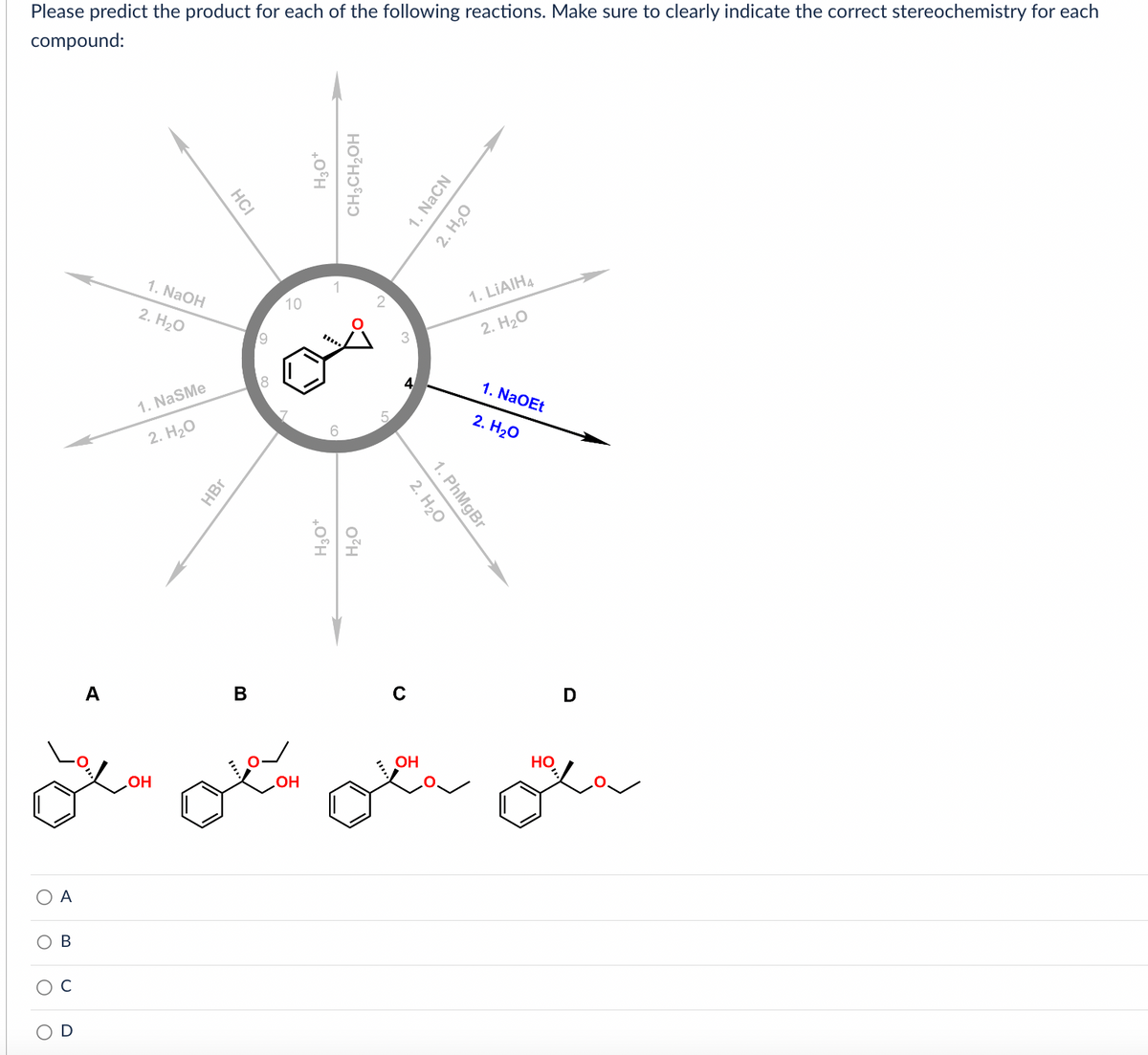 Please predict the product for each of the following reactions. Make sure to clearly indicate the correct stereochemistry for each
compound:
О А
Ов
A
1. NaOH
2. H2O
1. NaSMe
2. H2O
OH
НСI
HBr
B
9
8
10
OH
H3O+
CH3CH₂OH
H3O+
H2O
3
4
1. NaCN
2. H2O
2. H2O
1. PhMgBr
OH
1. LiAIH4
2. H2O
1. NaOEt
2. H2O
НО
D