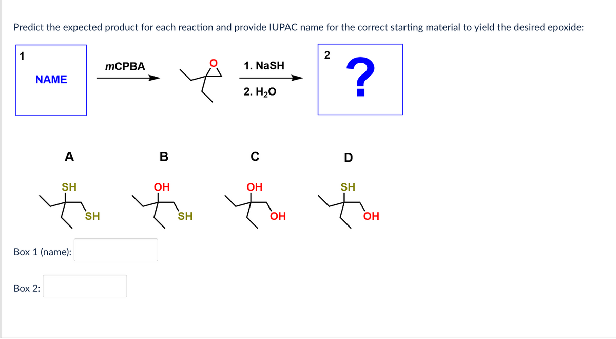 Predict the expected product for each reaction and provide IUPAC name for the correct starting material to yield the desired epoxide:
NAME
A
Box 2:
SH
Box 1 (name):
SH
mCPBA
B
ОН
SH
1. NaSH
2. H2O
C
ОН
ОН
2
?
D
SH
ОН