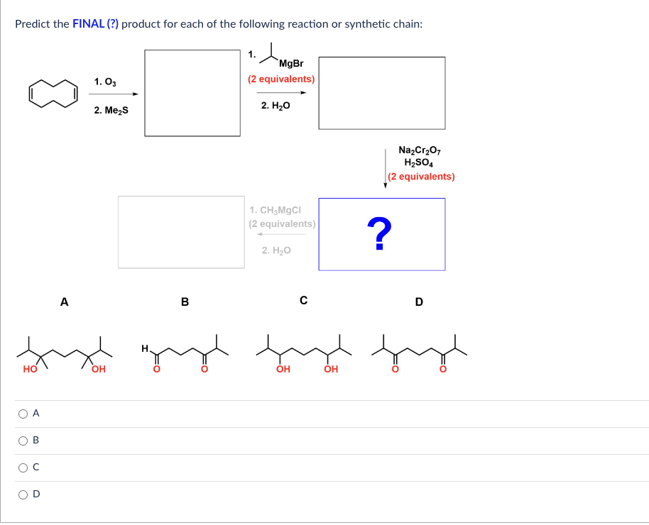 Predict the FINAL (?) product for each of the following reaction or synthetic chain:
HO
O
A
B
O
A
1.03
2. Me₂S
OH
MgBr
(2 equivalents)
2. H₂O
1. CH₂MgCl
(2 equivalents)
2. H₂O
с
OH
Na₂Cr₂O7
H₂SO4
(2 equivalents)
?
B
gay fudby
OH
D