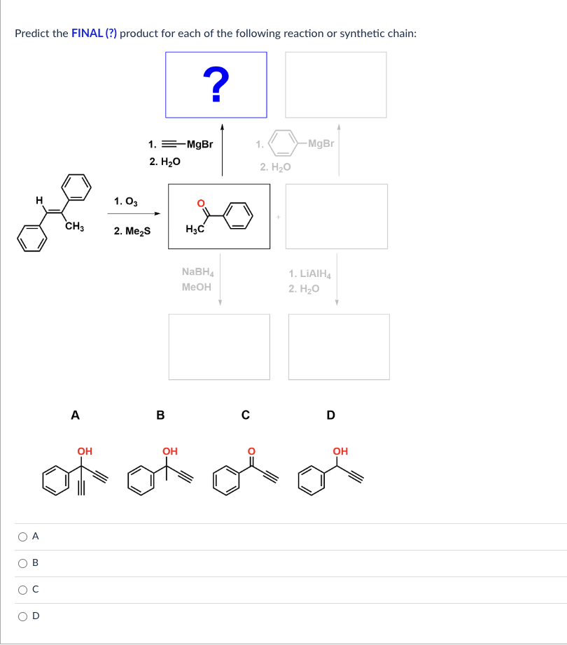 Predict the FINAL (?) product for each of the following reaction or synthetic chain:
همین
B
CH3
A
OH
of
1.03
1. =MgBr
2. H₂O
2. Me₂S
B
?
OH
وعالمية
H3C
NaBH4
MeOH
C
1.
2. H₂O
-MgBr
1. LIAIH4
2. H₂O
D
OH