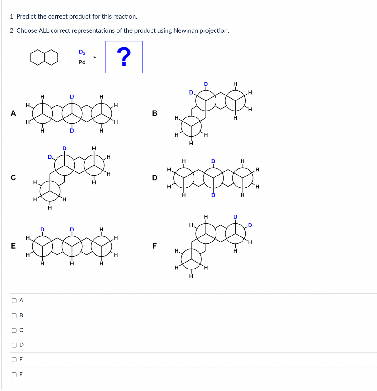 1. Predict the correct product for this reaction.
2. Choose ALL correct representations of the product using Newman projection.
A
E
O A
0
B
U
OF
H
ಮತ್ತು
H
H
H
H
H
H
H
D2
Pd
H
H
H
H
?
H
H
"H
H
H
B
D
F
H.
H
H.
H
H
H
H
H
H
H
H
H
H
H
H
H
H
D
H
H