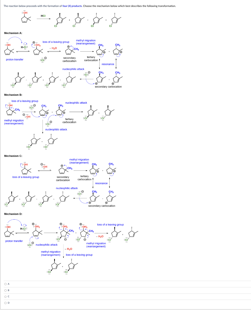 The reaction below proceeds with the formation of four (4) products. Choose the mechanism below which best describes the following transformation.
: OH
Mechanism A:
: OH
proton transfer
Mechanism B:
(:OH
H-CI:
methyl migration
(rearrangement)
CH3
Mechanism C:
: OH
loss of a leaving group
OA
OB
OC
OD
Mechanism D:
:OH
proton transfer
:OH
✓: OH₂
Ex
:CB
loss of a leaving group
H-CI:
HCI
O CH3
loss of a leaving group
- H₂O
CH₂
CH3
& & &
में
+
+
:CI
secondary carbocation
Ⓒ.
Dis ģ
: OH₂
e
:CI:
Ⓒ..
: OH
$. &&&
nucleophilic attack
CH₂
secondary
carbocation
nucleophilic attack
:CI
nucleophilic attack
$-$$
O
:CI: nucleophilic attack
:CI
secondary
carbocation
methyl migration
(rearrangement)
tertiary
carbocation
methyl migration
(rearrangement)
CH3
CH₂
nucleophilic attack
: OH₂
e
methyl migration
(rearrangement)
CH3
tertiary
carbocation A
tertiary
carbocation
:CI:
$.$
:CI
Ⓒ..
OH₂
O
CH₂
CH₂
CH3
resonance
CH₂
- H₂O
loss of a leaving group
resonance
secondary carbocation
CH₂
CH3
- H₂O
methyl migration
(rearrangement)
CH₂
loss of a leaving group
- &