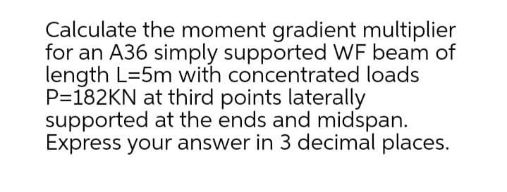 Calculate the moment gradient multiplier
for an A36 simply supported WF beam of
length L=5m with concentrated loads
P=182KN at third points laterally
supported at the ends and midspan.
Express your answer in 3 decimal places.
