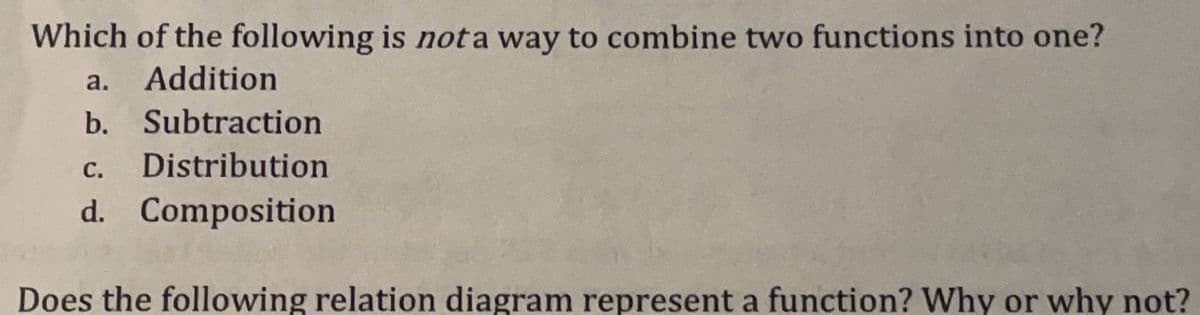 Which of the following is not a way to combine two functions into one?
a. Addition
b. Subtraction
C. Distribution
d. Composition
Does the following relation diagram represent a function? Why or why not?