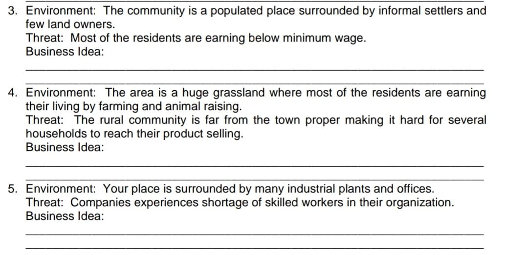 3. Environment: The community is a populated place surrounded by informal settlers and
few land owners.
Threat: Most of the residents are earning below minimum wage.
Business Idea:
4. Environment: The area is a huge grassland where most of the residents are earning
their living by farming and animal raising.
Threat: The rural community is far from the town proper making it hard for several
households to reach their product selling.
Business Idea:
5. Environment: Your place is surrounded by many industrial plants and offices.
Threat: Companies experiences shortage of skilled workers in their organization.
Business Idea:
