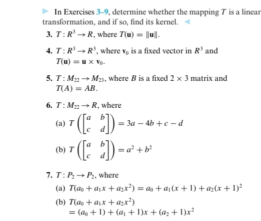 In Exercises 3-9, determine whether the mapping T is a linear
transformation, and if so, find its kernel.
3. T:R → R, where T(u) = ||u||.
4. T:R → R³, where v, is a fixed vector in R³ and
T(u) = u x Vo.
5. T: M2→ M3, where B is a fixed 2 × 3 matrix and
T(A) = AB.
6. T: M2→ R, where
(а) Т
= 3a – 4b + c – d
:)-
(b) т
= a? + b?
7. Т: Р. — Р,, where
(a) T(ao +a1x + azx²) = ao + a1(x + 1) + a2(x + 1)²
(b) Т(ао + ајx + azx?)
- (ао + 1) + (а, + 1)х + (а, + 1)х?
