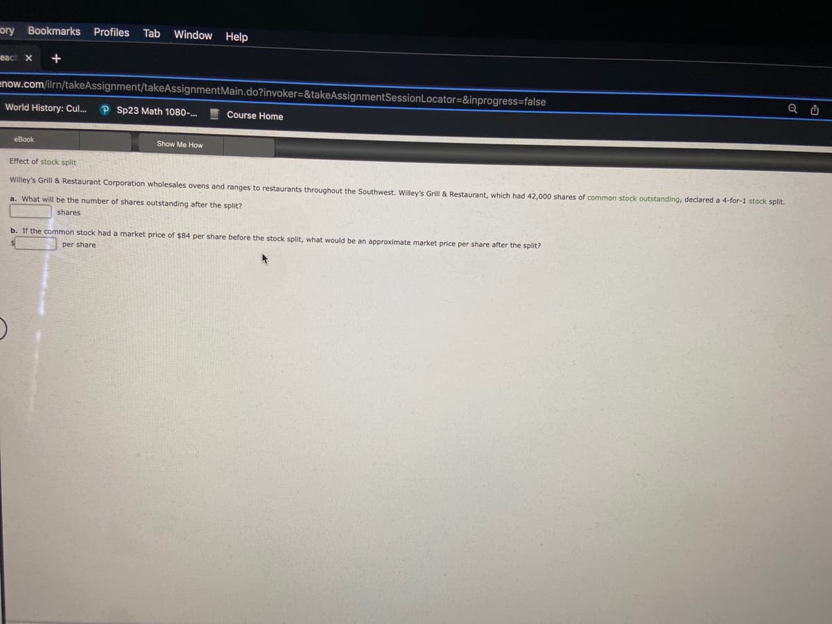 ory Bookmarks Profiles Tab
each x
+
Window Help
enow.com/ilrn/takeAssignment/takeAssignmentMain.do?invoker=&takeAssignmentSession Locator=&inprogress=false
eBook
World History: Cul... P Sp23 Math 1080-...
Show Me How
Course Home
Effect of stock split
Willey's Grill & Restaurant Corporation wholesales ovens and ranges to restaurants throughout the Southwest. Willey's Grill & Restaurant, which had 42,000 shares of common stock outstanding, declared a 4-for-1 stock split.
a. What will be the number of shares outstanding after the split?
shares
b. If the common stock had a market price of $84 per share before the stock split, what would be an approximate market price per share after the split?
per share