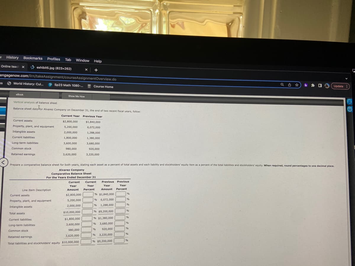 History Bookmarks Profiles Tab Window Help
exhibit5.jpg (823x262)
Online teach X
DS
engagenow.com/ilrn/takeAssignment/courseAssignmentOverview.do
World History: Cul... P Sp23 Math 1080-...
eBook
Vertical analysis of balance sheet
Balance sheet date for Alvarez Company
Balance data for Alvarez
sheet
Current assets
Property, plant, and equipment
Intangible assets
Current liabilities
Long-term liabilities
Common stock
Retained earnings
Show Me How
Line Item Description
Current assets
Property, plant, and equipment
Intangible assets
X +
Company on December 31, the end of two recent fiscal years, follow:
Current Year Previous Year
$2,800,000
5,200,000
2,000,000
1,800,000
3,600,000
980,000
3,620,000
Course Home
Total assets
Current liabilities
Long-term liabilities
Common stock
Retained earnings
Total liabilities and stockholders' equity $10,000,000
$1,840,000
6,072,000
1,288,000
1,380,000
3,680,000
920,000
3,220,000
Prepare a comparative balance sheet for both years, stating each asset as a percent of total assets and each liability and stockholders' equity item as a percent of the total liabilities and stockholders' equity. When required, round percentages to one decimal place.
Alvarez Company
Comparative Balance Sheet
For the Years Ended December 31
Current Current
Year
Year
Amount Percent
$2,800,000
5,200,000
2,000,000
$10,000,000
$1,800,000
3,600,000
980,000
3,620,000
Previous Previous
Year
Year
Amount Percent
% $1,840,000
% 6,072,000
% 1,288,000
% $9,200,000
% $1,380,000
% 3,680,000
% 920,000
% 3,220,000
% $9,200,000
%
%
%
%
%
%
%
%
Q Ü *
%
k Update :)
✰
3
Ⓡ
