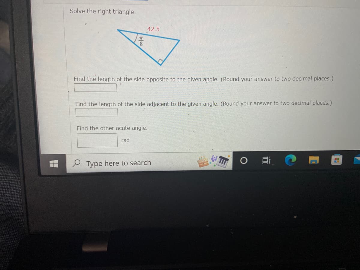 Solve the right triangle.
42.5
Find the length of the side opposite to the given angle. (Round your answer to two decimal places.)
Find the length of the side adjacent to the given angle. (Round your answer to two decimal places.)
Find the other acute angle.
rad
P Type here to search
