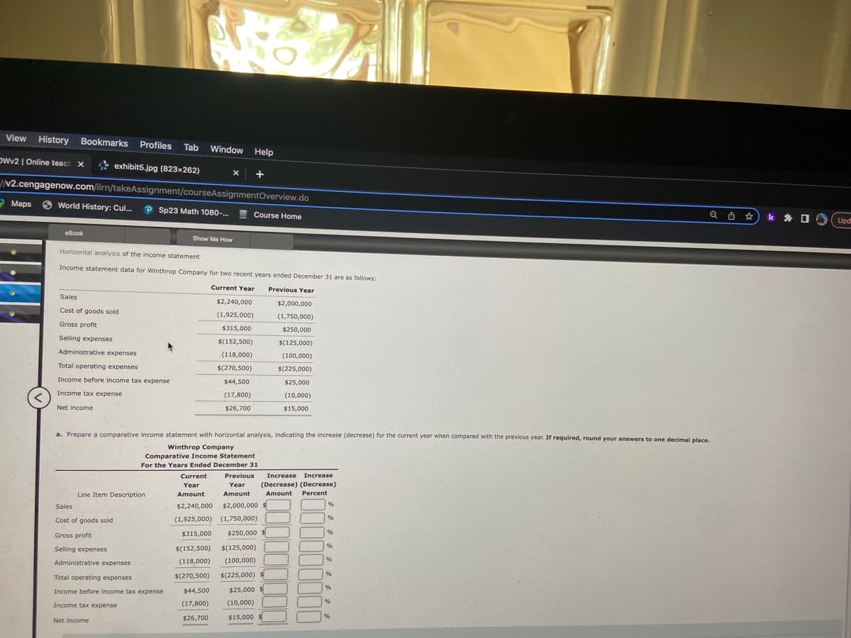 View History Bookmarks Profiles Tab Window
Window Help
OWv2 | Online teach x
exhibit5.jpg (823x262)
X +
//v2.cengagenow.com/ilrn/takeAssignment/courseAssignmentOverview.do
World History: Cul... P Sp23 Math 1080-...
Maps
eBook
Sales
Cost of goods sold
Gross profit
Selling expenses
Horizontal analysis of the income statement
Income statement data for Winthrop Company for two recent years ended December 31 are as follows:
Current Year Previous Year
Administrative expenses
Total operating expenses
Income before income tax expense
Income tax expense
Net income
Line Item Description
Sales
Cost of goods sold
Gross profit
Selling expenses
Administrative expenses
Total operating expenses
Show Me How
a. Prepare a comparative income statement with horizontal analysis, indicating the increase (decrease) for the current year when compared with the previous year. If required, round your answers to one decimal place.
Winthrop Company
Income before income tax expense
Income tax expense
Net income
Course Home
Comparative Income Statement
For the Years Ended December 31
Current
Previous
Year
Year
Amount
Amount
$2,240,000 $2,000,000 $
(1,925,000) (1,750,000)
$315,000 $250,000
$(152,500) $(125,000)
(118,000) (100,000)
$(270,500) $(225,000) $
$25,000 $
(10,000)
$15,000 $
$2,240,000
(1,925,000)
$315,000
$(152,500)
(118,000)
$(270,500)
$44,500
(17,800)
$26,700
$44,500
(17,800)
$26,700
$2,000,000
(1,750,000)
$250,000
$(125,000)
(100,000)
$(225,000)
$25,000
(10,000)
$15,000
Increase Increase
(Decrease) (Decrease)
Amount Percent
%
%
%
%
%
%
%
%
Q } * k A
%
Upd