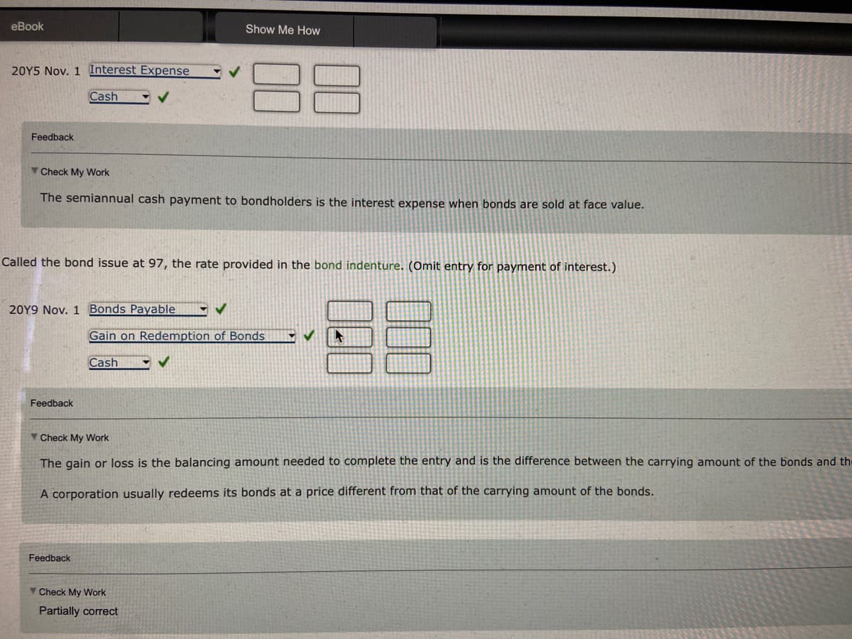 eBook
20Y5 Nov. 1 Interest Expense
Feedback
Cash
Check My Work
The semiannual cash payment to bondholders is the interest expense when bonds are sold at face value.
Called the bond issue at 97, the rate provided in the bond indenture. (Omit entry for payment of interest.)
20Y9 Nov. 1 Bonds Payable
Feedback
Feedback
Show Me How
✔
Gain on Redemption of Bonds
✔
Cash
Check My Work
The gain or loss is the balancing amount needed to complete the entry and is the difference between the carrying amount of the bonds and the
A corporation usually redeems its bonds at a price different from that of the carrying amount of the bonds.
Check My Work
Partially correct