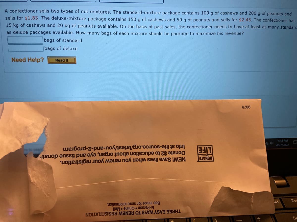 A confectioner sells two types of nut mixtures. The standard-mixture package contains 100 g of cashews and 200 g of peanuts and
sells for $1.85. The deluxe-mixture package contains 150 g of cashews and 50 g of peanuts and sells for $2.45. The confectioner has
15 kg of cashews and 20 kg of peanuts available. On the basis of past sales, the confectioner needs to have at least as many standarc
as deluxe packages available. How many bags of each mixture should he package to maximize his revenue?
bags of standard
bags of deluxe
Need Help?
Read It
9878
4:43 PM
Info at life-source.org/latest/you-and-2-program
Donate $2 to education about organ, eye and tissue donati
NEW! Save lives when you renew your registration.
4/27/2022
re to searc
DONATE
LIFE
ert
Del
See inside for more information.
In-Person Online Mail
THREE EASY WAYS TO RENEW REGISTRATION
Ba
