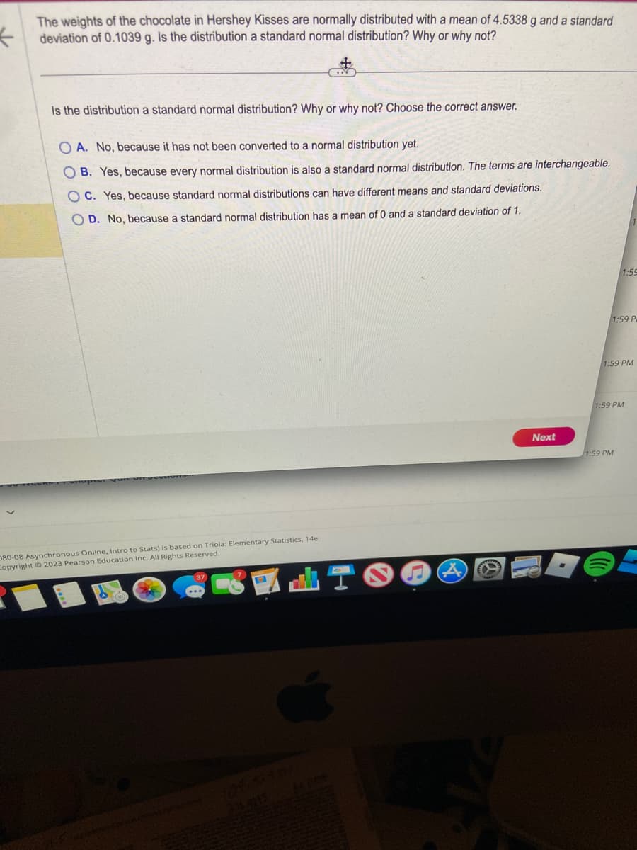 The weights of the chocolate in Hershey Kisses are normally distributed with a mean of 4.5338 g and a standard
deviation of 0.1039 g. Is the distribution a standard normal distribution? Why or why not?
GY
Is the distribution a standard normal distribution? Why or why not? Choose the correct answer.
OA. No, because it has not been converted to a normal distribution yet.
OB. Yes, because every normal distribution is also a standard normal distribution. The terms are interchangeable.
OC. Yes, because standard normal distributions can have different means and standard deviations.
OD. No, because a standard normal distribution has a mean of 0 and a standard deviation of 1.
080-08 Asynchronous Online, Intro to Stats) is based on Triola: Elementary Statistics, 14e
Copyright © 2023 Pearson Education Inc. All Rights Reserved.
Next
1:59
1:59 P
1:59 PM
1:59 PM
1:59 PM
DOE