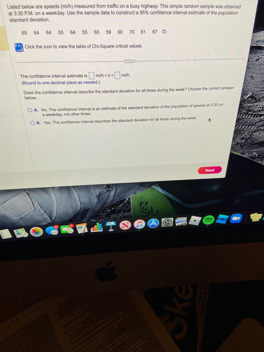 Listed below are speeds (mi/h) measured from traffic on a busy highway. This simple random sample was obtained
at 3:30 P.M. on a weekday. Use the sample data to construct a 95% confidence interval estimate of the population
standard deviation.
65 64 64 55 64 55 60
59
60 70 61 67
Click the icon to view the table of Chi-Square critical values.
The confidence interval estimate is mi/h <o< mi/h.
(Round to one decimal place as needed.).
Does the confidence interval describe the standard deviation for all times during the week? Choose the correct answer
below.
E
OA. No. The confidence interval is an estimate of the standard deviation of the population of speeds at 3:30 on
a weekday, not other times.
OB. Yes. The confidence interval describes the standard deviation for all times during the week.
Ske
1
Next