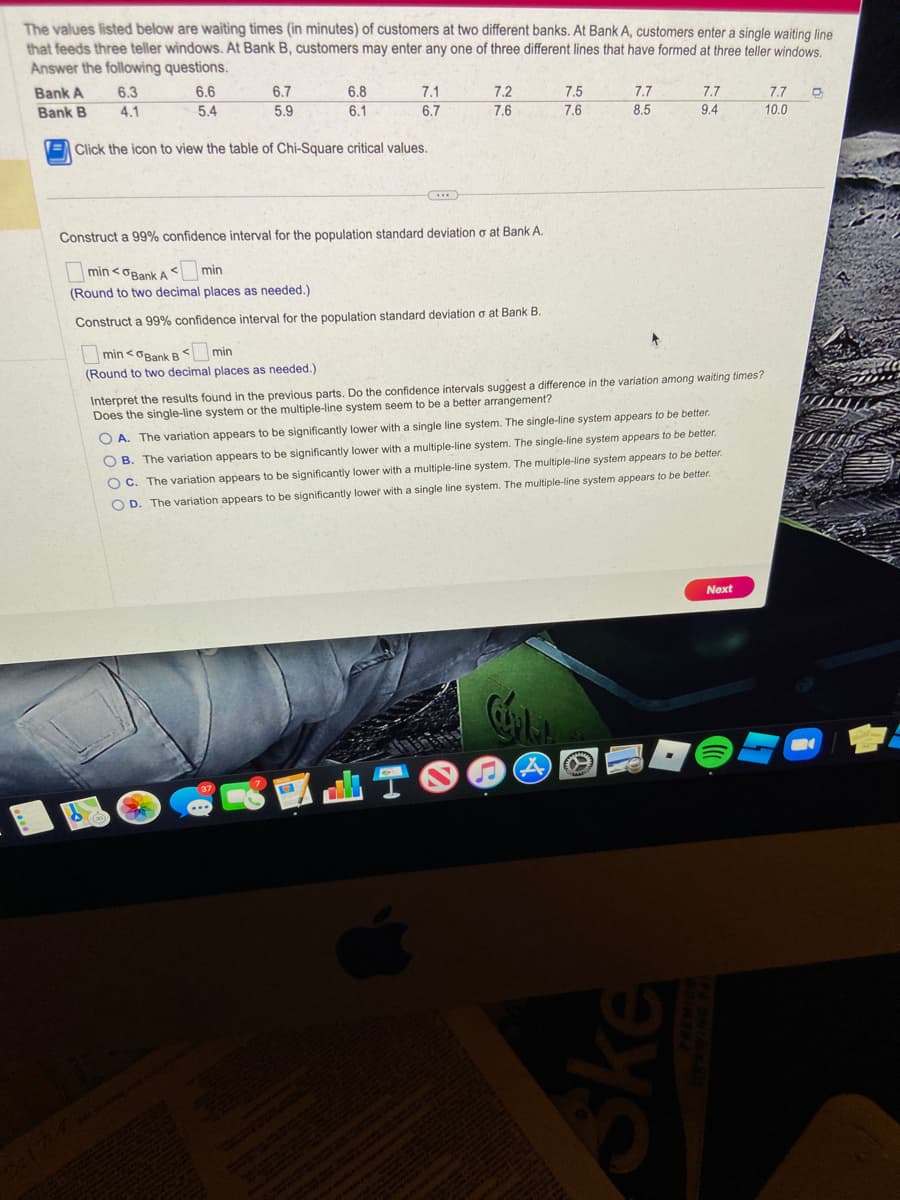 The values listed below are waiting times (in minutes) of customers at two different banks. At Bank A, customers enter a single waiting line
that feeds three teller windows. At Bank B, customers may enter any one of three different lines that have formed at three teller windows.
Answer the following questions.
Bank A
Bank B
6.3
4.1
6.6
5.4
16
6.7
5.9
6.8
6.1
Click the icon to view the table of Chi-Square critical values.
7.1
6.7
min <0Bank B min
<
(Round to two decimal places as needed.)
***
Construct a 99% confidence interval for the population standard deviation o at Bank A.
min<Bank Amin
(Round to two decimal places as needed.)
Construct a 99% confidence interval for the population standard deviation o at Bank B.
7.2
7.6
7.5
7.6
CÚPLA
A
w
7.7
8.5
www.
4
Interpret the results found in the previous parts. Do the confidence intervals suggest a difference in the variation among waiting times?
Does the single-line system or the multiple-line system seem to be a better arrangement?
OA. The variation appears to be significantly lower with a single line system. The single-line system appears to be better.
B. The variation appears to be significantly lower with a multiple-line system. The single-line system appears to be better.
OC. The variation appears to be significantly lower with a multiple-line system. The multiple-line system appears to be better.
OD. The variation appears to be significantly lower with a single line system. The multiple-line system appears to be better.
7.7
Ske
9.4
Next
7.7
10.0
D
B