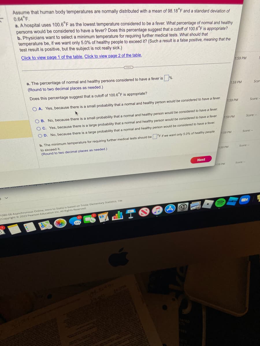 Assume that human body temperatures are normally distributed with a mean of 98.18°F and a standard deviation of
0.64°F.
a. A hospital uses 100.6°F as the lowest temperature considered to be a fever. What percentage of normal and healthy
persons would be considered to have a fever? Does this percentage suggest that a cutoff of 100.6°F is appropriate?
b. Physicians want to select a minimum temperature for requiring further medical tests. What should that
temperature be, if we want only 5.0% of healthy people to exceed it? (Such a result is a false positive, meaning that the
test result is positive, but the subject is not really sick.)
Click to view page 1 of the table. Click to view page 2 of the table.
a. The percentage of normal and healthy persons considered to have a fever is%.
(Round to two decimal places as needed.)
Does this percentage suggest that a cutoff of 100.6°F is appropriate?
OA. Yes, because there is a small probability that a normal and healthy person would be considered to have a fever.
CIB
OB. No, because there is a small probability that a normal and healthy person would be considered to have a fever.
OC. Yes, because there is a large probability that a normal and healthy person would be considered to have a fever.
OD. No, because there is a large probability that a normal and healthy person would be considered to have a fever.
b. The minimum temperature for requiring further medical tests should be °F if we want only 5.0% of healthy people
to exceed it.
(Round to two decimal places as needed.)
1080-08 Asynchronous Online, Intro to Stats) is based on Triola: Elementary Statistics, 14e
Copyright © 2023 Pearson Education Inc. All Rights Reserved.
EST
A
SETS
Next
1:59 PM
1:59 PM
1:59 PM
1:59 PM
1:59 PM
1:59 PM
1:59 PM
Score:-
Score:-
Score: --
Scor
Score:-
Score: --