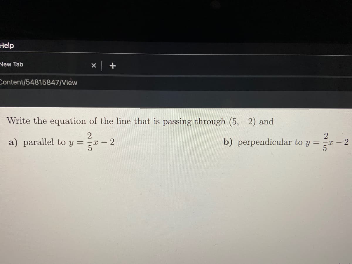 Help
New Tab
Content/54815847/View
Write the equation of the line that is passing through (5, -2) and
a) parallel to y =
5th
b) perpendicular to y =x -2
